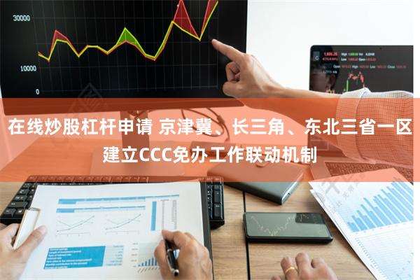 在线炒股杠杆申请 京津冀、长三角、东北三省一区建立CCC免办工作联动机制