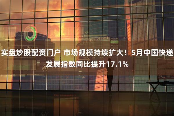 实盘炒股配资门户 市场规模持续扩大！5月中国快递发展指数同比提升17.1%