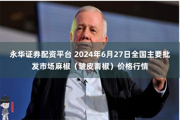 永华证券配资平台 2024年6月27日全国主要批发市场麻椒（皱皮青椒）价格行情