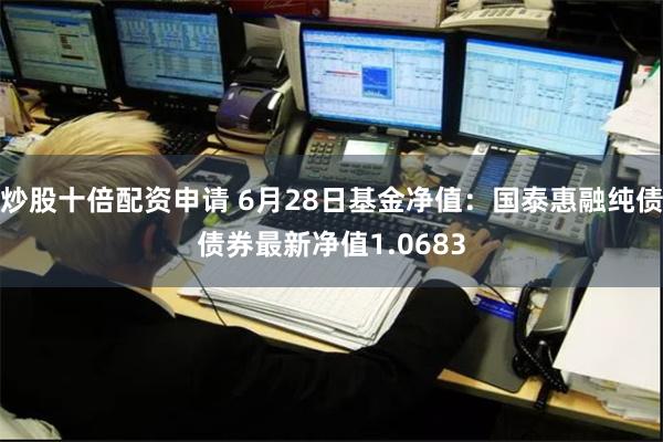 炒股十倍配资申请 6月28日基金净值：国泰惠融纯债债券最新净值1.0683