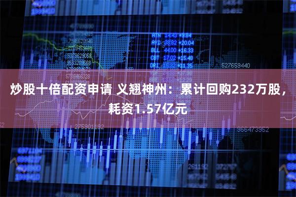 炒股十倍配资申请 义翘神州：累计回购232万股，耗资1.57亿元