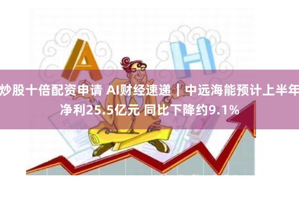 炒股十倍配资申请 AI财经速递｜中远海能预计上半年净利25.5亿元 同比下降约9.1%