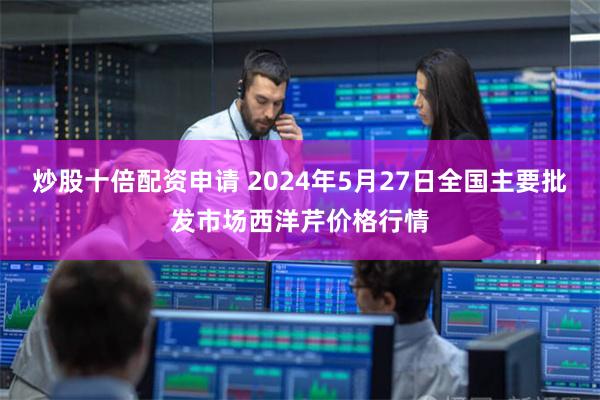 炒股十倍配资申请 2024年5月27日全国主要批发市场西洋芹价格行情