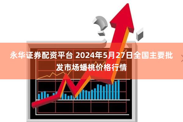 永华证券配资平台 2024年5月27日全国主要批发市场蟠桃价格行情