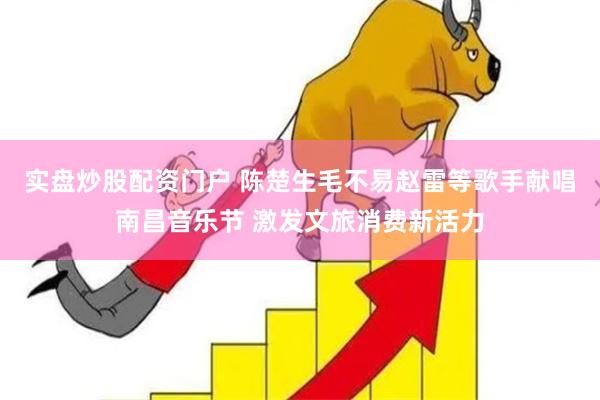 实盘炒股配资门户 陈楚生毛不易赵雷等歌手献唱南昌音乐节 激发文旅消费新活力