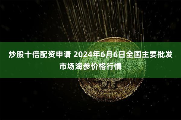 炒股十倍配资申请 2024年6月6日全国主要批发市场海参价格行情