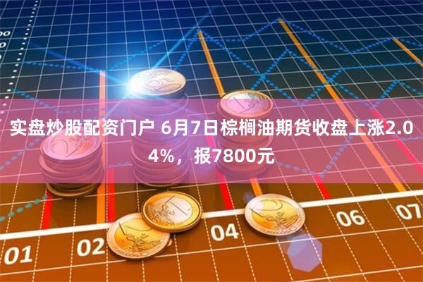 实盘炒股配资门户 6月7日棕榈油期货收盘上涨2.04%，报7800元