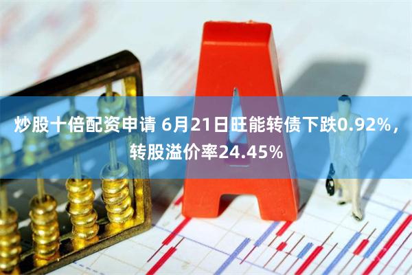 炒股十倍配资申请 6月21日旺能转债下跌0.92%，转股溢价率24.45%