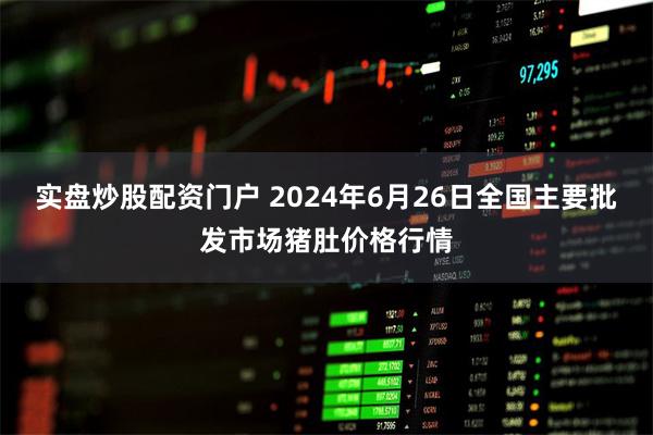 实盘炒股配资门户 2024年6月26日全国主要批发市场猪肚价格行情