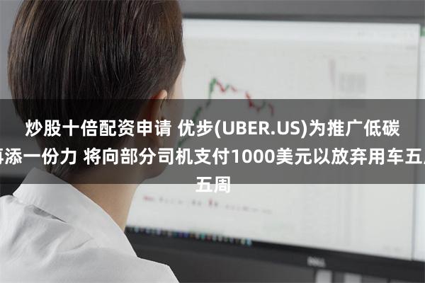 炒股十倍配资申请 优步(UBER.US)为推广低碳再添一份力 将向部分司机支付1000美元以放弃用车五周