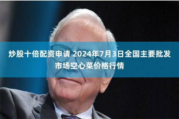 炒股十倍配资申请 2024年7月3日全国主要批发市场空心菜价格行情