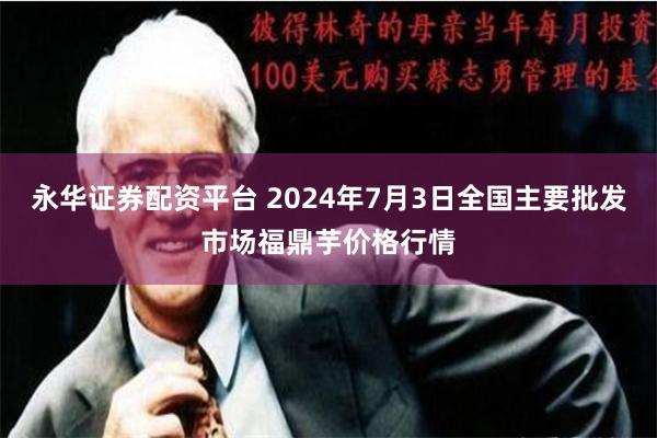 永华证券配资平台 2024年7月3日全国主要批发市场福鼎芋价格行情