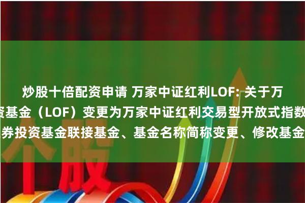 炒股十倍配资申请 万家中证红利LOF: 关于万家中证红利指数证券投资基金（LOF）变更为万家中证红利交易型开放式指数证券投资基金联接基金、基金名称简称变更、修改基金合同和托管协议等文件的公告