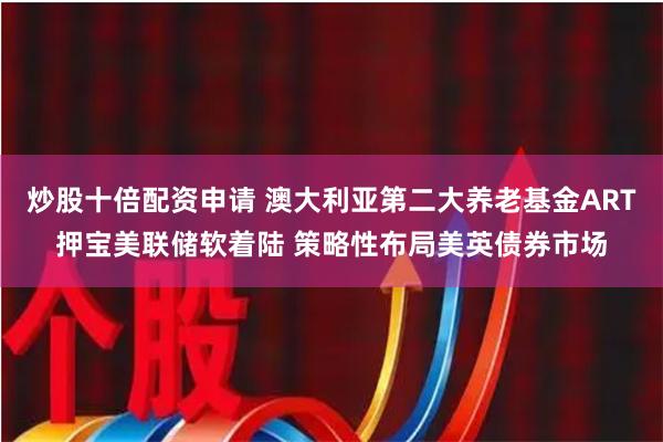 炒股十倍配资申请 澳大利亚第二大养老基金ART押宝美联储软着陆 策略性布局美英债券市场