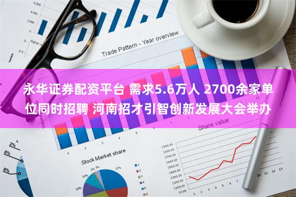 永华证券配资平台 需求5.6万人 2700余家单位同时招聘 河南招才引智创新发展大会举办